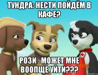 тундра: нести пойдём в кафе? рози : может мне воопще уйти???