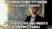 пап накой ты мне это сказал что секс это круто а что бы ты себе бабу нашел а не хуй вместо бабы.