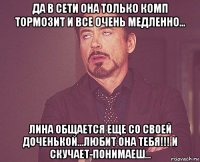 да в сети она только комп тормозит и все очень медленно... лина общается еще со своей доченькой...любит она тебя!!! и скучает-понимаеш...