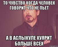 то чувство когда человек говорит что не пьет а в аслыкуле хуярит больше всех