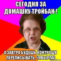 сегодня за домашку тройбан ! а завтра будешь контрошу переписывать, чувырла!