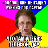 - ололошкин, вытащил руки из-под парты! что там у тебя? телефон, да?