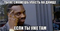 ты не сможешь упасть на днище если ты уже там