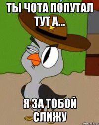 ты чота попутал тут а... я за тобой слижу