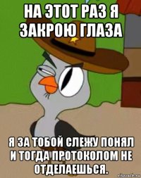 на этот раз я закрою глаза я за тобой слежу понял и тогда протоколом не отделаешься.