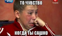 то чувство когда ты сашко