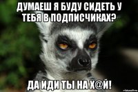 думаеш я буду сидеть у тебя в подписчиках? да иди ты на х@й!