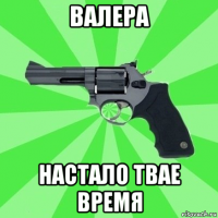 валера настало твае время