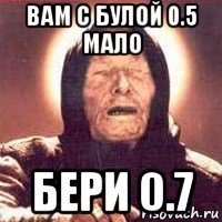 вам с булой 0.5 мало бери 0.7