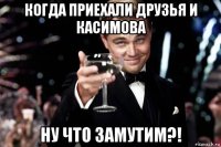 когда приехали друзья и касимова ну что замутим?!