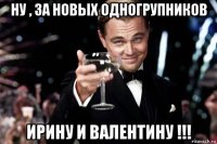 ну , за новых одногрупников ирину и валентину !!!