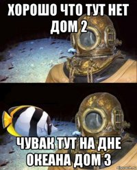 хорошо что тут нет дом 2 чувак тут на дне океана дом 3