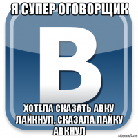 я супер оговорщик хотела сказать авку лайкнул, сказала лайку авкнул