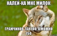 налей-ка мне милок грамчиков так 100, а можно 150