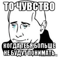 то чувство когда тебя больше не будут понимать