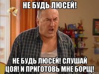 не будь люсей! не будь люсей! слушай цоя! и приготовь мне борщ!