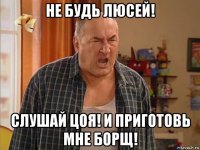 не будь люсей! слушай цоя! и приготовь мне борщ!