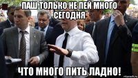 паш только не пей много сегодня что много пить ладно!