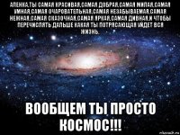 аленка,ты самая красивая,самая добрая,самая милая,самая умная,самая очаровательная,самая незабываемая,самая нежная,самая сказочная,самая яркая,самая дивная,и чтобы перечислять дальше какая ты потрясающая уйдет вся жизнь, вообщем ты просто космос!!!