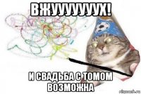 вжууууууух! и свадьба с томом возможна