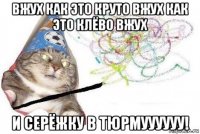 вжух как это круто вжух как это клёво вжух и серёжку в тюрмуууууу!