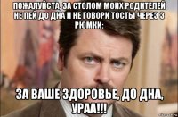 пожалуйста, за столом моих родителей не пей до дна и не говори тосты через 3 рюмки: за ваше здоровье, до дна, ураа!!!