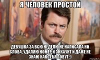 я человек простой девушка за всю неделю не написала ни слова, удаляю номер и эккаунт и даже не знаю как тебя зовут :)