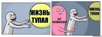 жизнь тупая НЕТ НОРМАЛЬНАЯ жизнь тупая