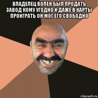 владелец волен был продать завод кому угодно и даже в карты проиграть он мог его свободно 