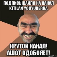 подписывайля на канал kitilan youyuberna крутой канал! ашот одобояет!