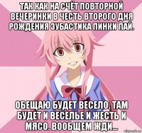 так как на счёт повторной вечеринки в честь второго дня рождения зубастика пинки пай. обещаю будет весело. там будет и веселье и жесть и мясо. вообщем жди...