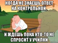 когда не знаешь ответ на контрольной, и ждешь пока кто-то не спросит у училки