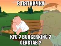 в пятничку kfc ? burgerking ? genstab ?