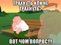 трахнуть или не трахнуть? вот чом вопрос!!!