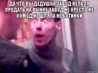 да что вы дедушка завод нельзя продать на рынке завод не кресло не комод не шляпа не ботинки 