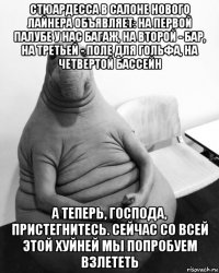 стюардесса в салоне нового лайнера объявляет: на первой палубе у нас багаж, на второй - бар, на третьей - поле для гольфа, на четвертой бассейн а теперь, господа, пристегнитесь. сейчас со всей этой хуйней мы попробуем взлететь