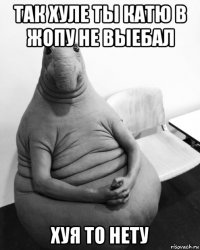 так хуле ты катю в жопу не выебал хуя то нету