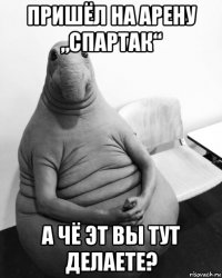 пришёл на арену „спартак“ а чё эт вы тут делаете?