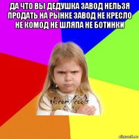 да что вы дедушка завод нельзя продать на рынке завод не кресло не комод не шляпа не ботинки 