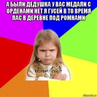 а были дедушка у вас медали с орденами нет я гусей в то время пас в деревне под ромнами 