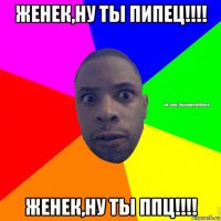 женек,ну ты пипец!!!! женек,ну ты ппц!!!!