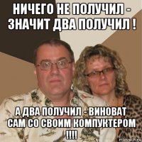 ничего не получил - значит два получил ! а два получил - виноват сам со своим компуктером !!!!