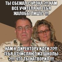 ты сбежал с урока ?!! нам все учителя на тебя жалобы пишут !!! нам к директору идти ??!! тебя отчисляют из школы ?!!! что ты натворил !!!