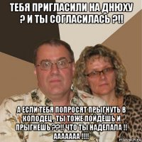 тебя пригласили на днюху ? и ты согласилась ?!! а если тебя попросят прыгнуть в колодец , ты тоже пойдёшь и прыгнешь ??!! что ты наделала !! ааааааа !!!!