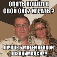 опять пошёл в свой oxi 2 играть ? лучше б математикой позанимался !!!