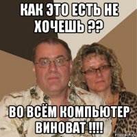 как это есть не хочешь ?? во всём компьютер виноват !!!!