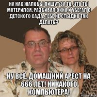 на нас жалобы пишут за то, что ты матерился, разбивал окна и убегал с детского сада, тебе не стыдно так делать? ну всё, домашний арест на 666 лет! никакого компьютера!