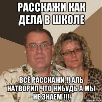 расскажи как дела в школе всё расскажи !! аль натворил что нибудь а мы не знаем !!!