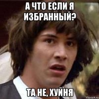 а что если я избранный? та не, хуйня