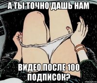 а ты точно дашь нам видео после 100 подписок?